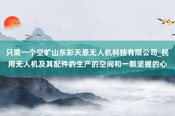 只需一个空旷山东彩天恩无人机科技有限公司_民用无人机及其配件的生产的空间和一颗坚握的心