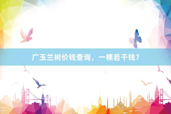 广玉兰树价钱查询,一棵若干钱?